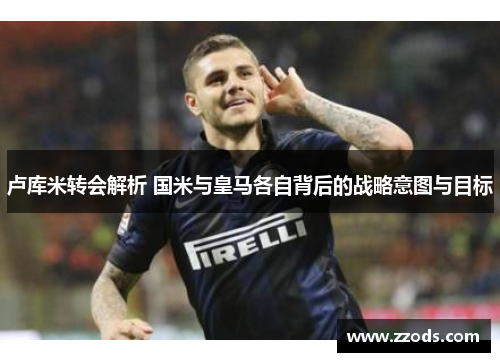 卢库米转会解析 国米与皇马各自背后的战略意图与目标