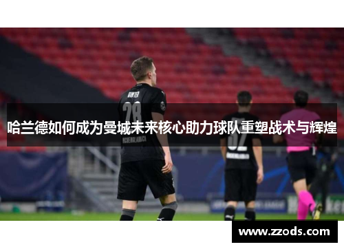 哈兰德如何成为曼城未来核心助力球队重塑战术与辉煌