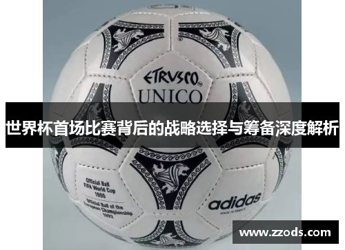 世界杯首场比赛背后的战略选择与筹备深度解析