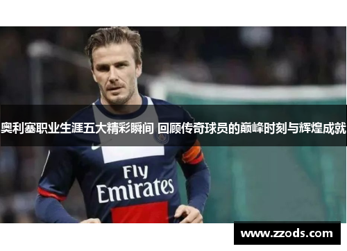 奥利塞职业生涯五大精彩瞬间 回顾传奇球员的巅峰时刻与辉煌成就 奥利塞职业生涯五大精彩瞬间 回顾传奇球员的巅峰时刻与辉煌成就